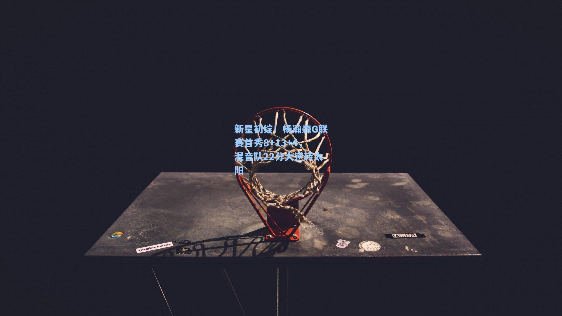 新星初绽！杨瀚森G联赛首秀8+13+4，混音队22分大逆转太阳